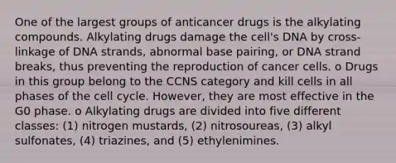 One of the largest groups of anticancer drugs is the alkylating compounds. Alkylating drugs damage the cell's DNA by cross-linkage of DNA strands, abnormal base pairing, or DNA strand breaks, thus preventing the reproduction of cancer cells. o Drugs in this group belong to the CCNS category and kill cells in all phases of the cell cycle. However, they are most effective in the G0 phase. o Alkylating drugs are divided into five different classes: (1) nitrogen mustards, (2) nitrosoureas, (3) alkyl sulfonates, (4) triazines, and (5) ethylenimines.