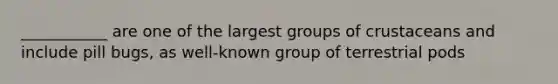 ___________ are one of the largest groups of crustaceans and include pill bugs, as well-known group of terrestrial pods
