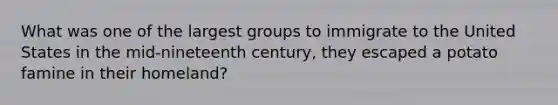 What was one of the largest groups to immigrate to the United States in the mid-nineteenth century, they escaped a potato famine in their homeland?