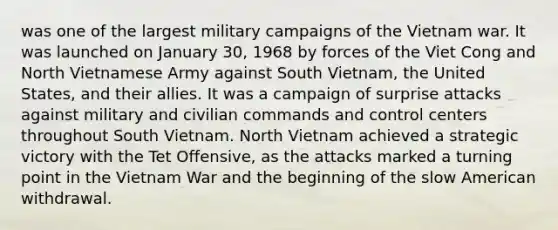 was one of the largest military campaigns of the Vietnam war. It was launched on January 30, 1968 by forces of the Viet Cong and North Vietnamese Army against South Vietnam, the United States, and their allies. It was a campaign of surprise attacks against military and civilian commands and control centers throughout South Vietnam. North Vietnam achieved a strategic victory with the Tet Offensive, as the attacks marked a turning point in the Vietnam War and the beginning of the slow American withdrawal.