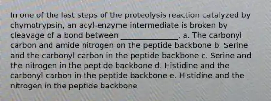 In one of the last steps of the proteolysis reaction catalyzed by chymotrypsin, an acyl-enzyme intermediate is broken by cleavage of a bond between _______________. a. The carbonyl carbon and amide nitrogen on the peptide backbone b. Serine and the carbonyl carbon in the peptide backbone c. Serine and the nitrogen in the peptide backbone d. Histidine and the carbonyl carbon in the peptide backbone e. Histidine and the nitrogen in the peptide backbone