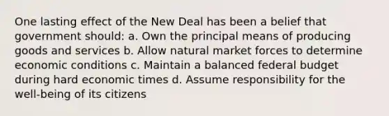 One lasting effect of the New Deal has been a belief that government should: a. Own the principal means of producing goods and services b. Allow natural market forces to determine economic conditions c. Maintain a balanced federal budget during hard economic times d. Assume responsibility for the well-being of its citizens