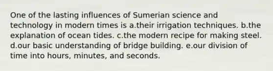 One of the lasting influences of Sumerian science and technology in modern times is a.their irrigation techniques. b.the explanation of ocean tides. c.the modern recipe for making steel. d.our basic understanding of bridge building. e.our division of time into hours, minutes, and seconds.