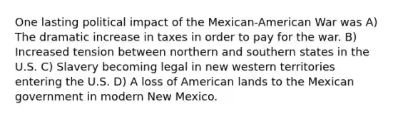 One lasting political impact of the Mexican-American War was A) The dramatic increase in taxes in order to pay for the war. B) Increased tension between northern and southern states in the U.S. C) Slavery becoming legal in new western territories entering the U.S. D) A loss of American lands to the Mexican government in modern New Mexico.