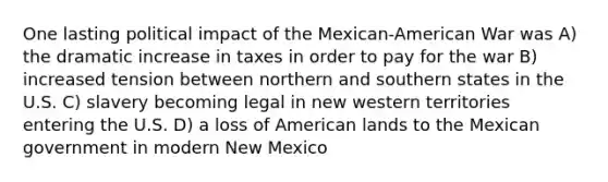 One lasting political impact of the Mexican-American War was A) the dramatic increase in taxes in order to pay for the war B) increased tension between northern and southern states in the U.S. C) slavery becoming legal in new western territories entering the U.S. D) a loss of American lands to the Mexican government in modern New Mexico