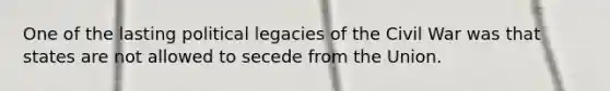 One of the lasting political legacies of the Civil War was that states are not allowed to secede from the Union.