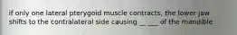 if only one lateral pterygoid muscle contracts, the lower jaw shifts to the contralateral side causing __ ___ of the mandible