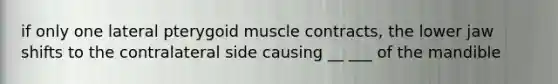 if only one lateral pterygoid muscle contracts, the lower jaw shifts to the contralateral side causing __ ___ of the mandible