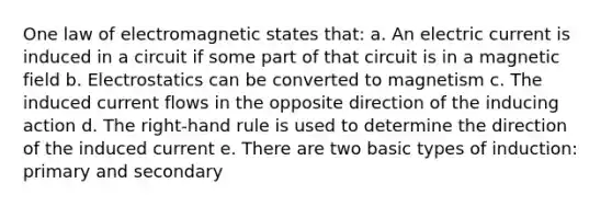 One law of electromagnetic states that: a. An electric current is induced in a circuit if some part of that circuit is in a magnetic field b. Electrostatics can be converted to magnetism c. The induced current flows in the opposite direction of the inducing action d. The right-hand rule is used to determine the direction of the induced current e. There are two basic types of induction: primary and secondary