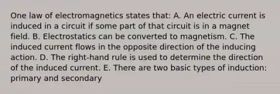 One law of electromagnetics states that: A. An electric current is induced in a circuit if some part of that circuit is in a magnet field. B. Electrostatics can be converted to magnetism. C. The induced current flows in the opposite direction of the inducing action. D. The right-hand rule is used to determine the direction of the induced current. E. There are two basic types of induction: primary and secondary