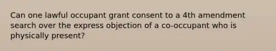 Can one lawful occupant grant consent to a 4th amendment search over the express objection of a co-occupant who is physically present?