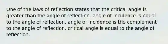 One of the laws of reflection states that the critical angle is greater than the angle of reflection. angle of incidence is equal to the angle of reflection. angle of incidence is the complement to the angle of reflection. critical angle is equal to the angle of reflection.