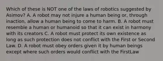 Which of these is NOT one of the laws of robotics suggested by Asimov? A. A robot may not injure a human being or, through inaction, allow a human being to come to harm. B. A robot must resemble a human or humanoid so that it can exist in harmony with its creators C. A robot must protect its own existence as long as such protection does not conflict with the First or Second Law. D. A robot must obey orders given it by human beings except where such orders would conflict with the FirstLaw