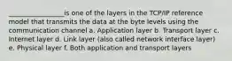 _________________is one of the layers in the TCP/IP reference model that transmits the data at the byte levels using the communication channel a. Application layer b. Transport layer c. Internet layer d. Link layer (also called network interface layer) e. Physical layer f. Both application and transport layers