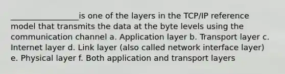 _________________is one of the layers in the TCP/IP reference model that transmits the data at the byte levels using the communication channel a. Application layer b. Transport layer c. Internet layer d. Link layer (also called network interface layer) e. Physical layer f. Both application and transport layers