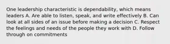 One leadership characteristic is dependability, which means leaders A. Are able to listen, speak, and write effectively B. Can look at all sides of an issue before making a decision C. Respect the feelings and needs of the people they work with D. Follow through on commitments