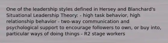 One of the leadership styles defined in Hersey and Blanchard's Situational Leadership Theory: - high task behavior, high relationship behavior - two-way communication and psychological support to encourage followers to own, or buy into, particular ways of doing things - R2 stage workers