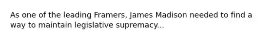 As one of the leading Framers, James Madison needed to find a way to maintain legislative supremacy...