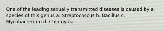 One of the leading sexually transmitted diseases is caused by a species of this genus a. Streptococcus b. Bacillus c. Mycobacterium d. Chlamydia