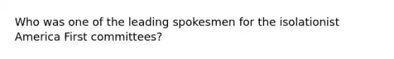 Who was one of the leading spokesmen for the isolationist America First committees?