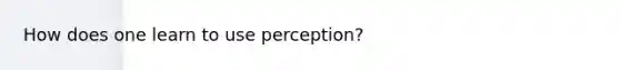 How does one learn to use perception?