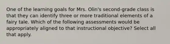 One of the learning goals for Mrs. Olin's second-grade class is that they can identify three or more traditional elements of a fairy tale. Which of the following assessments would be appropriately aligned to that instructional objective? Select all that apply.