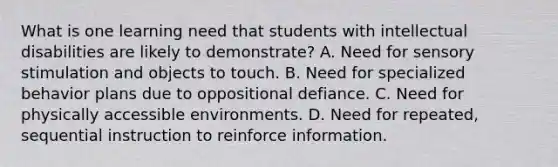 What is one learning need that students with intellectual disabilities are likely to demonstrate? A. Need for sensory stimulation and objects to touch. B. Need for specialized behavior plans due to oppositional defiance. C. Need for physically accessible environments. D. Need for repeated, sequential instruction to reinforce information.