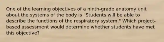 One of the learning objectives of a ninth-grade anatomy unit about the systems of the body is "Students will be able to describe the functions of the respiratory system." Which project-based assessment would determine whether students have met this objective?