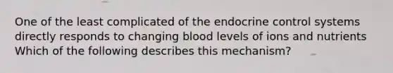 One of the least complicated of the endocrine control systems directly responds to changing blood levels of ions and nutrients Which of the following describes this mechanism?