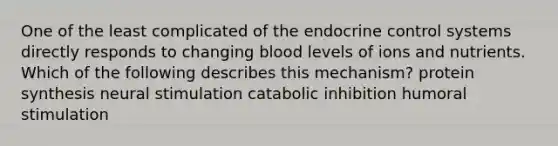 One of the least complicated of the endocrine control systems directly responds to changing blood levels of ions and nutrients. Which of the following describes this mechanism? protein synthesis neural stimulation catabolic inhibition humoral stimulation