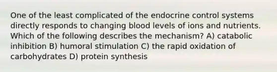 One of the least complicated of the endocrine control systems directly responds to changing blood levels of ions and nutrients. Which of the following describes the mechanism? A) catabolic inhibition B) humoral stimulation C) the rapid oxidation of carbohydrates D) protein synthesis