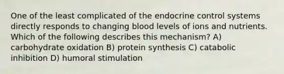 One of the least complicated of the endocrine control systems directly responds to changing blood levels of ions and nutrients. Which of the following describes this mechanism? A) carbohydrate oxidation B) <a href='https://www.questionai.com/knowledge/kVyphSdCnD-protein-synthesis' class='anchor-knowledge'>protein synthesis</a> C) catabolic inhibition D) humoral stimulation