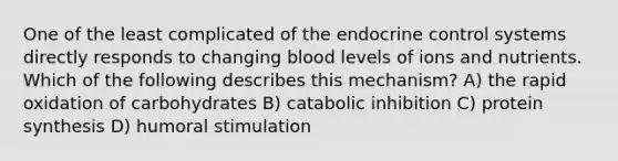 One of the least complicated of the endocrine control systems directly responds to changing blood levels of ions and nutrients. Which of the following describes this mechanism? A) the rapid oxidation of carbohydrates B) catabolic inhibition C) <a href='https://www.questionai.com/knowledge/kVyphSdCnD-protein-synthesis' class='anchor-knowledge'>protein synthesis</a> D) humoral stimulation