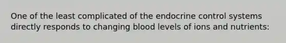 One of the least complicated of the endocrine control systems directly responds to changing blood levels of ions and nutrients: