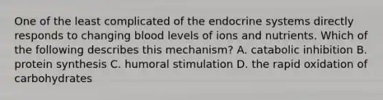 One of the least complicated of the endocrine systems directly responds to changing blood levels of ions and nutrients. Which of the following describes this mechanism? A. catabolic inhibition B. protein synthesis C. humoral stimulation D. the rapid oxidation of carbohydrates