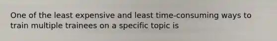 One of the least expensive and least time-consuming ways to train multiple trainees on a specific topic is