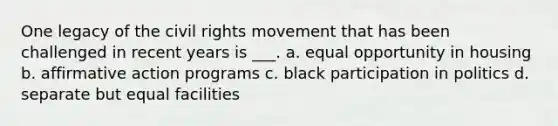 One legacy of the civil rights movement that has been challenged in recent years is ___. a. equal opportunity in housing b. affirmative action programs c. black participation in politics d. separate but equal facilities