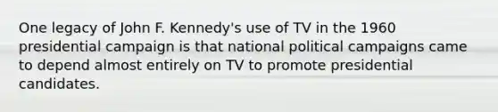 One legacy of John F. Kennedy's use of TV in the 1960 presidential campaign is that national political campaigns came to depend almost entirely on TV to promote presidential candidates.