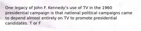 One legacy of John F. Kennedy's use of TV in the 1960 presidential campaign is that national political campaigns came to depend almost entirely on TV to promote presidential candidates. T or F