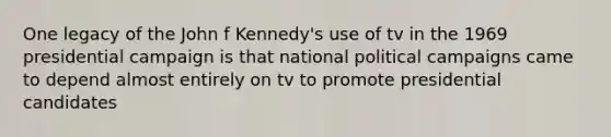 One legacy of the John f Kennedy's use of tv in the 1969 presidential campaign is that national political campaigns came to depend almost entirely on tv to promote presidential candidates