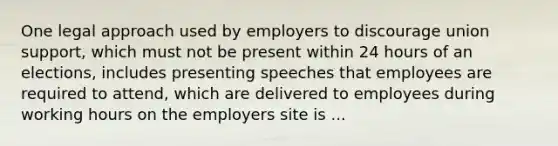 One legal approach used by employers to discourage union support, which must not be present within 24 hours of an elections, includes presenting speeches that employees are required to attend, which are delivered to employees during working hours on the employers site is ...