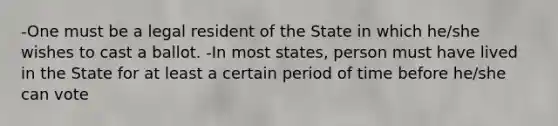 -One must be a legal resident of the State in which he/she wishes to cast a ballot. -In most states, person must have lived in the State for at least a certain period of time before he/she can vote