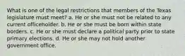 What is one of the legal restrictions that members of the Texas legislature must meet? a. He or she must not be related to any current officeholder. b. He or she must be born within state borders. c. He or she must declare a political party prior to state primary elections. d. He or she may not hold another government office.