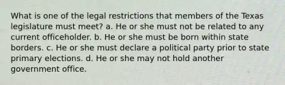 What is one of the legal restrictions that members of the Texas legislature must meet? a. He or she must not be related to any current officeholder. b. He or she must be born within state borders. c. He or she must declare a political party prior to state primary elections. d. He or she may not hold another government office.