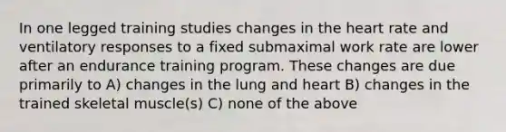 In one legged training studies changes in <a href='https://www.questionai.com/knowledge/kya8ocqc6o-the-heart' class='anchor-knowledge'>the heart</a> rate and ventilatory responses to a fixed submaximal work rate are lower after an endurance training program. These changes are due primarily to A) changes in the lung and heart B) changes in the trained skeletal muscle(s) C) none of the above