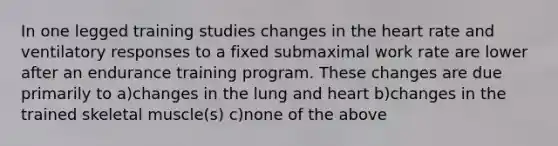 In one legged training studies changes in <a href='https://www.questionai.com/knowledge/kya8ocqc6o-the-heart' class='anchor-knowledge'>the heart</a> rate and ventilatory responses to a fixed submaximal work rate are lower after an endurance training program. These changes are due primarily to a)changes in the lung and heart b)changes in the trained skeletal muscle(s) c)none of the above