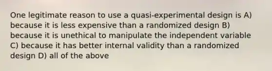 One legitimate reason to use a quasi-experimental design is A) because it is less expensive than a randomized design B) because it is unethical to manipulate the independent variable C) because it has better internal validity than a randomized design D) all of the above