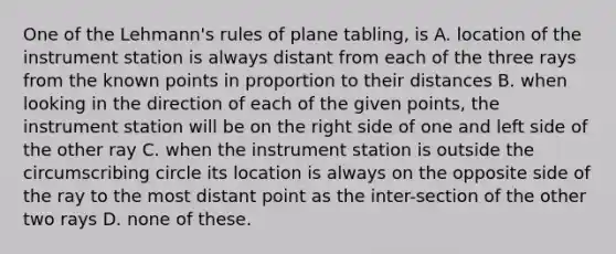 One of the Lehmann's rules of plane tabling, is A. location of the instrument station is always distant from each of the three rays from the known points in proportion to their distances B. when looking in the direction of each of the given points, the instrument station will be on the right side of one and left side of the other ray C. when the instrument station is outside the circumscribing circle its location is always on the opposite side of the ray to the most distant point as the inter-section of the other two rays D. none of these.