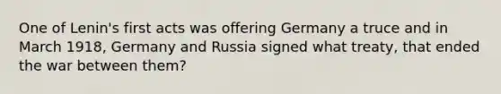 One of Lenin's first acts was offering Germany a truce and in March 1918, Germany and Russia signed what treaty, that ended the war between them?