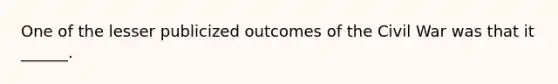 One of the lesser publicized outcomes of the Civil War was that it ______.